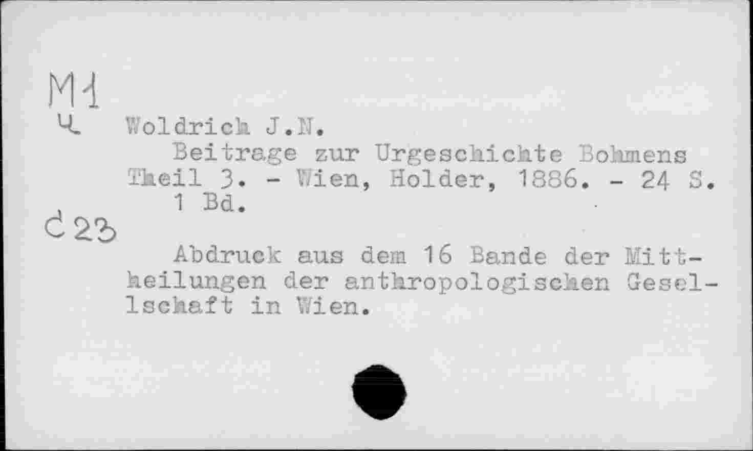 ﻿Md
Ч. Woldrich J.N.
Beitrage zur Urgeschichte Böhmens Theil 3. - Wien, Holder, 1886. - 24 S. ,	1 Bd.
Abdruck aus dem 16 Bande der Mittheilungen der anthropologischen Gesellschaft in Wien.